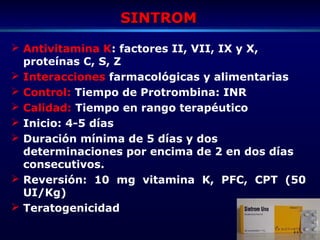 SINTROMSINTROM
 Antivitamina K: factores II, VII, IX y X,
proteínas C, S, Z
 Interacciones farmacológicas y alimentarias
 Control: Tiempo de Protrombina: INR
 Calidad: Tiempo en rango terapéutico
 Inicio: 4-5 días
 Duración mínima de 5 días y dos
determinaciones por encima de 2 en dos días
consecutivos.
 Reversión: 10 mg vitamina K, PFC, CPT (50
UI/Kg)
 Teratogenicidad
 