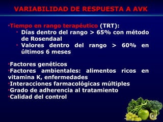 VARIABILIDAD DE RESPUESTA A AVKVARIABILIDAD DE RESPUESTA A AVK
•Factores genéticos
•Factores ambientales: alimentos ricos en
vitamina K, enfermedades
•Interacciones farmacológicas múltiples
•Grado de adherencia al tratamiento
•Calidad del control
•Tiempo en rango terapéutico (TRT):
• Días dentro del rango > 65% con método
de Rosendaal
• Valores dentro del rango > 60% en
últimos 6 meses
 