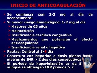 INICIO DE ANTICOAGULACIÓNINICIO DE ANTICOAGULACIÓN
 Se comienza con 2-3 mg al día deSe comienza con 2-3 mg al día de
acenocumarolacenocumarol
 Si mayor riesgo hemorrágico: 1-2 mg al díaSi mayor riesgo hemorrágico: 1-2 mg al día
 Mayores de 65 añosMayores de 65 años
 MalnutriciónMalnutrición
 Insuficiencia cardiaca congestivaInsuficiencia cardiaca congestiva
 Medicamentos que potencian el efectoMedicamentos que potencian el efecto
anticoagulanteanticoagulante
 Insuficiencia renal o hepáticaInsuficiencia renal o hepática
 Pautas: Control al 3-Pautas: Control al 3-44 díadía
 Cobertura con heparina a dosis plenas hastaCobertura con heparina a dosis plenas hasta
niveles de INR > 2 dos días consecutivos.niveles de INR > 2 dos días consecutivos.
 El periodo de heparinización es de 5 días,El periodo de heparinización es de 5 días,
aunque se obtengan INR previos > 2aunque se obtengan INR previos > 2
 