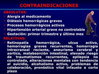 CONTRAINDICACIONESCONTRAINDICACIONES
ABSOLUTAS:ABSOLUTAS:
 Alergia al medicamento
 Diátesis hemorrágicas graves
 Procesos hemorrágicos activos
 Hipertensión arterial grave no controlable
 Gestación: primer trimestre y último mes
RELATIVAS:RELATIVAS:
 Retinopatía hemorrágica, ulcus activo,
hemorragias graves recurrentes, hemorragia
intracraneal reciente, aneurisma cerebral y
aortico, malabsorción intestinal, elevado riesgo
de traumatismos recurrentes, epilepsia no
controlada, alteraciones mentales con tendencia
al suicidio, alcoholismo activo, problemas de
colaboración, pronóstico vital infausto a corto
plazo
 