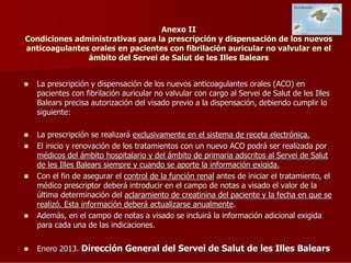 Anexo II
Condiciones administrativas para la prescripción y dispensación de los nuevos
anticoagulantes orales en pacientes con fibrilación auricular no valvular en el
ámbito del Servei de Salut de les Illes Balears
La prescripción y dispensación de los nuevos anticoagulantes orales (ACO) en
pacientes con fibrilación auricular no valvular con cargo al Servei de Salut de les Illes
Balears precisa autorización del visado previo a la dispensación, debiendo cumplir lo
siguiente:
La prescripción se realizará exclusivamente en el sistema de receta electrónica.
El inicio y renovación de los tratamientos con un nuevo ACO podrá ser realizada por
médicos del ámbito hospitalario y del ámbito de primaria adscritos al Servei de Salut
de les Illes Balears siempre y cuando se aporte la información exigida.
Con el fin de asegurar el control de la función renal antes de iniciar el tratamiento, el
médico prescriptor deberá introducir en el campo de notas a visado el valor de la
última determinación del aclaramiento de creatinina del paciente y la fecha en que se
realizó. Esta información deberá actualizarse anualmente.
Además, en el campo de notas a visado se incluirá la información adicional exigida
para cada una de las indicaciones.
Enero 2013. Dirección General del Servei de Salut de les Illes Balears

 