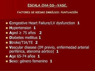 ESCALA CHA²DS²-VASC.
FACTORES DE RIESGO EMBÓLICO: PUNTUACIÓN

Congestive Heart Failure/LV dysfunction 1
Hypertension 1
Aged 75 años 2
Diabetes mellitus 1
Stroke/TIA/TE 2
Vascular disease (IM previo, enfermedad arterial
periférica, ateroma aórtico) 1
Age 65-74 años 1
Sexo: género femenino 1

 