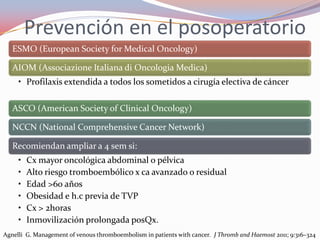 Prevención en el posoperatorio
   ESMO (European Society for Medical Oncology)

   AIOM (Associazione Italiana di Oncologia Medica)
     • Profilaxis extendida a todos los sometidos a cirugía electiva de cáncer

   ASCO (American Society of Clinical Oncology)

   NCCN (National Comprehensive Cancer Network)

   Recomiendan ampliar a 4 sem si:
     •   Cx mayor oncológica abdominal o pélvica
     •   Alto riesgo tromboembólico x ca avanzado o residual
     •   Edad >60 años
     •   Obesidad e h.c previa de TVP
     •   Cx > 2horas
     •   Inmovilización prolongada posQx.
Agnelli G. Management of venous thromboembolism in patients with cancer. J Thromb and Haemost 2011; 9:316–324
 
