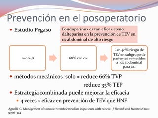 Prevención en el posoperatorio
 Estudio Pegaso                     Fondoparinux es tan eficaz como
                                     dalteparina en la prevención de TEV en
                                     cx abdominal de alto riesgo

                                                                          ↓en 40% riesgo de
                                                                         TEV en subgrupo de
         n=2048                           68% con ca.                    pacientes sometidos
                                                                           a cx abdominal
                                                                               para ca.

 métodos mecánicos solo = reduce 66% TVP
                            reduce 33% TEP
 Estrategia combinada puede mejorar la eficacia
      4 veces > eficaz en prevención de TEV que HNF
Agnelli G. Management of venous thromboembolism in patients with cancer. J Thromb and Haemost 2011;
9:316–324
 