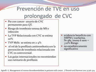 Prevención de TVE en uso
                     prolongado de CVC
     Pte con cancer usuario de CVC
        permanente para QT.
       Riesgo de trombosis venosa de MS e
        infección
       La TVP Relacionada con CVC se estima                          evidencia beneficio con
        20%                                                            HBPM y warfarina.
                                                                       N=385 enoxa 6 sem→
       TVP MsSs se estima en 2-4%                                     ↓22% Riesgo
        el rol de la profilaxis antitrombotica en la                 no estadísticamente
        prevención de trombosis relacionada con                        significativo
        CVC es controversial.
       Las guías internacionales no recomiendan
        uso rutinario de profilaxis


Agnelli G. Management of venous thromboembolism in patients with cancer. J Thromb and Haemost 2011; 9:316–324
 