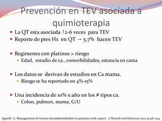 Prevención en TEV asociada a
                    quimioterapia
      La QT esta asociada ↑2-6 veces para TEV
      Reporte de ptes Hx en QT → 5.7% hacen TEV

      Regimenes con platinos > riesgo
         Edad, estadio de ca., comorbilidades, estancia en cama


      Los datos se derivan de estudios en Ca mama.
         Riesgo se ha reportado en 4%-15%


      Una incidencia de 10% x año en los ≠ tipos ca.
         Colon, pulmon, mama, G/U


Agnelli G. Management of venous thromboembolism in patients with cancer. J Thromb and Haemost 2011; 9:316–324
 