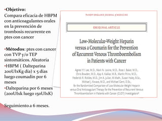 •Objetivo:
Compara eficacia de HBPM
con anticoagulantes orales
en la prevención de
trombosis recurrente en
ptes con cancer

•Métodos: ptes con cancer
con TVP y/o TEP
sintomáticos. Aleatoria
•HBPM ( Dalteparina
200UIxKg día) x 5 días
luego coumadin por 6
meses
•Dalteparina por 6 meses
(200UIxk luego 150UIxK)

Seguimiento a 6 meses.
 