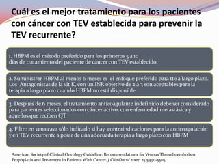 Cuál es el mejor tratamiento para los pacientes
 con cáncer con TEV establecida para prevenir la
 TEV recurrente?

1. HBPM es el método preferido para los primeros 5 a 10
días de tratamiento del paciente de cáncer con TEV establecido.

2. Suministrar HBPM al menos 6 meses es el enfoque preferido para tto a largo plazo.
Los Antagonistas de la vit K, con un INR objetivo de 2 a 3 son aceptables para la
terapia a largo plazo cuando HBPM no está disponible.

3. Después de 6 meses, el tratamiento anticoagulante indefinido debe ser considerado
para pacientes seleccionados con cáncer activo, con enfermedad metastásica y
aquellos que reciben QT

4. Filtro en vena cava sólo indicado si hay contraindicaciones para la anticoagulación
y en TEV recurrente a pesar de una adecuada terapia a largo plazo con HBPM


 American Society of Clinical Oncology Guideline: Recommendations for Venous Thromboembolism
 Prophylaxis and Treatment in Patients With Cancer. J Clin Oncol 2007; 25:5490-5505.
 