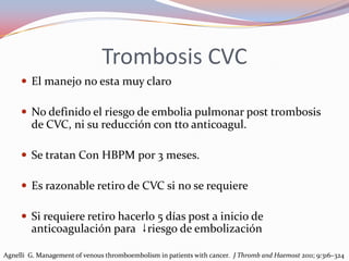Trombosis CVC
      El manejo no esta muy claro

      No definido el riesgo de embolia pulmonar post trombosis
        de CVC, ni su reducción con tto anticoagul.

      Se tratan Con HBPM por 3 meses.

      Es razonable retiro de CVC si no se requiere

      Si requiere retiro hacerlo 5 días post a inicio de
        anticoagulación para ↓riesgo de embolización

Agnelli G. Management of venous thromboembolism in patients with cancer. J Thromb and Haemost 2011; 9:316–324
 