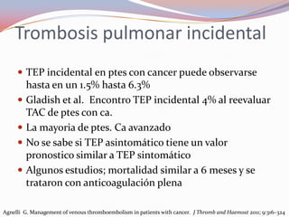 Trombosis pulmonar incidental
      TEP incidental en ptes con cancer puede observarse
         hasta en un 1.5% hasta 6.3%
        Gladish et al. Encontro TEP incidental 4% al reevaluar
         TAC de ptes con ca.
        La mayoria de ptes. Ca avanzado
        No se sabe si TEP asintomático tiene un valor
         pronostico similar a TEP sintomático
        Algunos estudios; mortalidad similar a 6 meses y se
         trataron con anticoagulación plena

Agnelli G. Management of venous thromboembolism in patients with cancer. J Thromb and Haemost 2011; 9:316–324
 