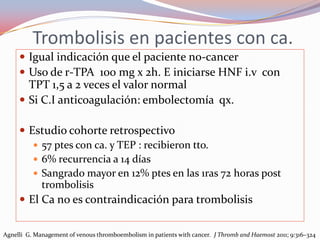 Trombolisis en pacientes con ca.
      Igual indicación que el paciente no-cancer
      Uso de r-TPA 100 mg x 2h. E iniciarse HNF i.v con
       TPT 1,5 a 2 veces el valor normal
      Si C.I anticoagulación: embolectomía qx.

      Estudio cohorte retrospectivo
         57 ptes con ca. y TEP : recibieron tto.
         6% recurrencia a 14 días
         Sangrado mayor en 12% ptes en las 1ras 72 horas post
          trombolisis
      El Ca no es contraindicación para trombolisis


Agnelli G. Management of venous thromboembolism in patients with cancer. J Thromb and Haemost 2011; 9:316–324
 