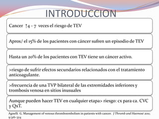 INTRODUCCION
Cancer ↑4 - 7 veces el riesgo de TEV


Aprox/ el 15% de los pacientes con cáncer sufren un episodio de TEV


Hasta un 20% de los pacientes con TEV tiene un cáncer activo.

>riesgo de sufrir efectos secundarios relacionados con el tratamiento
anticoagulante.

>frecuencia de una TVP bilateral de las extremidades inferiores y
trombosis venosa en sitios inusuales

Aunque pueden hacer TEV en cualquier etapa> riesgo: cx para ca. CVC
y QxT.
Agnelli G. Management of venous thromboembolism in patients with cancer. J Thromb and Haemost 2011;
9:316–324
 