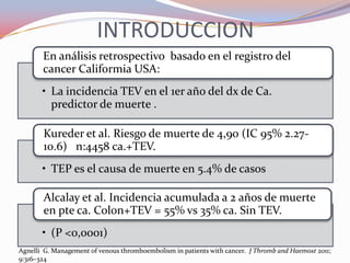 INTRODUCCION
       En análisis retrospectivo basado en el registro del
       cancer Califormia USA:
       • La incidencia TEV en el 1er año del dx de Ca.
         predictor de muerte .

       Kureder et al. Riesgo de muerte de 4,90 (IC 95% 2.27-
       10.6) n:4458 ca.+TEV.
       • TEP es el causa de muerte en 5.4% de casos

       Alcalay et al. Incidencia acumulada a 2 años de muerte
       en pte ca. Colon+TEV = 55% vs 35% ca. Sin TEV.
       • (P <0,0001)
Agnelli G. Management of venous thromboembolism in patients with cancer. J Thromb and Haemost 2011;
9:316–324
 