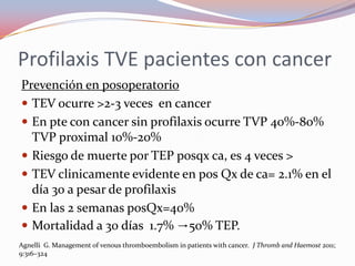 Profilaxis TVE pacientes con cancer
Prevención en posoperatorio
 TEV ocurre >2-3 veces en cancer
 En pte con cancer sin profilaxis ocurre TVP 40%-80%
  TVP proximal 10%-20%
 Riesgo de muerte por TEP posqx ca, es 4 veces >
 TEV clinicamente evidente en pos Qx de ca= 2.1% en el
  día 30 a pesar de profilaxis
 En las 2 semanas posQx=40%
 Mortalidad a 30 días 1.7% →50% TEP.
Agnelli G. Management of venous thromboembolism in patients with cancer. J Thromb and Haemost 2011;
9:316–324
 