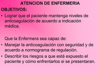 ATENCION DE ENFERMERIA
OBJETIVOS:
• Lograr que el paciente mantenga niveles de
anticoagulación de acuerdo a indicación
médica.
Que la Enfermera sea capaz de:
• Manejar la anticoagulación con seguridad y de
acuerdo a normograma de regulación.
• Describir los riesgos a que está expuesto el
paciente y cómo enfrentarlos si se presentaran.
 
