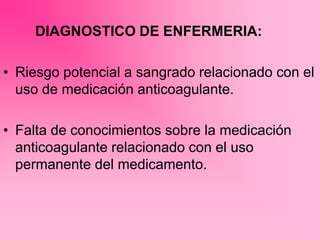 DIAGNOSTICO DE ENFERMERIA:
• Riesgo potencial a sangrado relacionado con el
uso de medicación anticoagulante.
• Falta de conocimientos sobre la medicación
anticoagulante relacionado con el uso
permanente del medicamento.
 