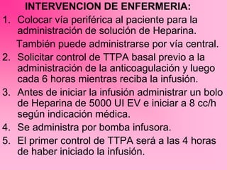 INTERVENCION DE ENFERMERIA:
1. Colocar vía periférica al paciente para la
administración de solución de Heparina.
También puede administrarse por vía central.
2. Solicitar control de TTPA basal previo a la
administración de la anticoagulación y luego
cada 6 horas mientras reciba la infusión.
3. Antes de iniciar la infusión administrar un bolo
de Heparina de 5000 UI EV e iniciar a 8 cc/h
según indicación médica.
4. Se administra por bomba infusora.
5. El primer control de TTPA será a las 4 horas
de haber iniciado la infusión.
 