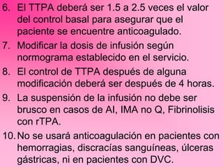 6. El TTPA deberá ser 1.5 a 2.5 veces el valor
del control basal para asegurar que el
paciente se encuentre anticoagulado.
7. Modificar la dosis de infusión según
normograma establecido en el servicio.
8. El control de TTPA después de alguna
modificación deberá ser después de 4 horas.
9. La suspensión de la infusión no debe ser
brusco en casos de AI, IMA no Q, Fibrinolisis
con rTPA.
10.No se usará anticoagulación en pacientes con
hemorragias, discracías sanguíneas, úlceras
gástricas, ni en pacientes con DVC.
 