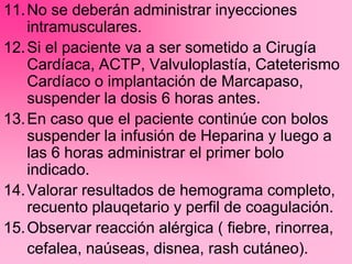 11.No se deberán administrar inyecciones
intramusculares.
12.Si el paciente va a ser sometido a Cirugía
Cardíaca, ACTP, Valvuloplastía, Cateterismo
Cardíaco o implantación de Marcapaso,
suspender la dosis 6 horas antes.
13.En caso que el paciente continúe con bolos
suspender la infusión de Heparina y luego a
las 6 horas administrar el primer bolo
indicado.
14.Valorar resultados de hemograma completo,
recuento plauqetario y perfil de coagulación.
15.Observar reacción alérgica ( fiebre, rinorrea,
cefalea, naúseas, disnea, rash cutáneo).
 