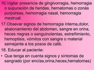 16.Vigilar presencia de gingivorragia, hemorragia
o supuración de heridas, hematomas o zonás
purpúreas, hemorragia nasal, hemorragia
mestrual.
17.Obsevar signos de hemorragia interna,dolor,
abalonamiento del abdomen, sangre en orina,
heces negras o sanguinolentas, estreñimiento,
hemoptisis, vómitos con sangre o material
semejante a los posos de café.
18. Educar al paciente:
• Que tenga en cuenta signos y síntomas de
sangrado (por encías,orina,heces,hematomas)
 