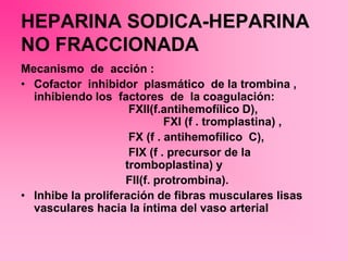 HEPARINA SODICA-HEPARINA
NO FRACCIONADA
Mecanismo de acción :
• Cofactor inhibidor plasmático de la trombina ,
inhibiendo los factores de la coagulación:
FXII(f.antihemofílico D),
FXI (f . tromplastina) ,
FX (f . antihemofílico C),
FIX (f . precursor de la
tromboplastina) y
FII(f. protrombina).
• Inhibe la proliferación de fibras musculares lisas
vasculares hacia la íntima del vaso arterial
 