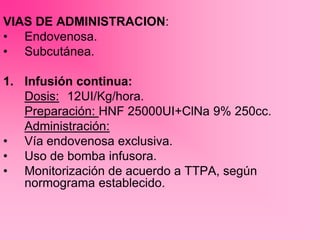 VIAS DE ADMINISTRACION:
• Endovenosa.
• Subcutánea.
1. Infusión continua:
Dosis: 12UI/Kg/hora.
Preparación: HNF 25000UI+ClNa 9% 250cc.
Administración:
• Vía endovenosa exclusiva.
• Uso de bomba infusora.
• Monitorización de acuerdo a TTPA, según
normograma establecido.
 