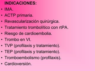 INDICACIONES:
• IMA.
• ACTP primaria.
• Revascularización quirúrgica.
• Tratamiento trombolítico con rtPA.
• Riesgo de cardioembolia.
• Trombo en VI.
• TVP (profilaxis y tratamiento).
• TEP (profilaxis y tratamiento).
• Tromboembolismo (profilaxis).
• Cardioversión.
 