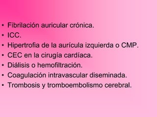 • Fibrilación auricular crónica.
• ICC.
• Hipertrofia de la aurícula izquierda o CMP.
• CEC en la cirugía cardíaca.
• Diálisis o hemofiltración.
• Coagulación intravascular diseminada.
• Trombosis y tromboembolismo cerebral.
 
