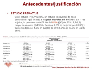 Antecedentes/justificación
• ESTUDIO PREV-ICTUS
– En el estudio PREV-ICTUS, un estudio transversal de base
poblacional que analizo a sujetos mayores de 60 años. En 7.108
sujetos, la prevalencia de FA fue del 8,5% ([IC] del 95%, 7,9-9,2),
mayor en varones (del 9,3%, frente al 7,9% en mujeres; p = 0,036) y
aumentó desde el 4,2% en sujetos de 60-64 años al 16,5% en los 85
años.
Cea-Calvo L et al Rev Esp Cardiol. 2007;60:616-24
 