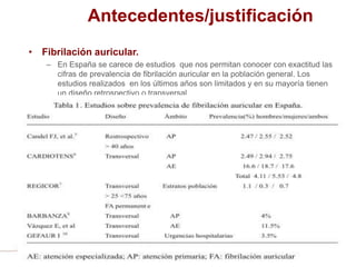 Antecedentes/justificación
• Fibrilación auricular.
– En España se carece de estudios que nos permitan conocer con exactitud las
cifras de prevalencia de fibrilación auricular en la población general. Los
estudios realizados en los últimos años son limitados y en su mayoría tienen
un diseño retrospectivo o transversal.
 