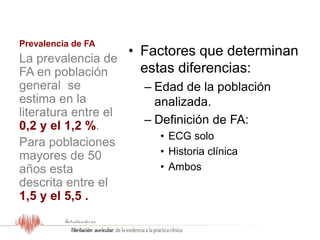 Prevalencia de FA
• Factores que determinan
estas diferencias:
– Edad de la población
analizada.
– Definición de FA:
• ECG solo
• Historia clínica
• Ambos
La prevalencia de
FA en población
general se
estima en la
literatura entre el
0,2 y el 1,2 %.
Para poblaciones
mayores de 50
años esta
descrita entre el
1,5 y el 5,5 .
 