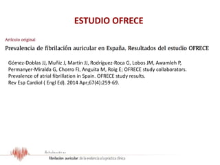 ESTUDIO OFRECE
Gómez-Doblas JJ, Muñiz J, Martin JJ, Rodríguez-Roca G, Lobos JM, Awamleh P,
Permanyer-Miralda G, Chorro FJ, Anguita M, Roig E; OFRECE study collaborators.
Prevalence of atrial fibrillation in Spain. OFRECE study results.
Rev Esp Cardiol ( Engl Ed). 2014 Apr;67(4):259-69.
 