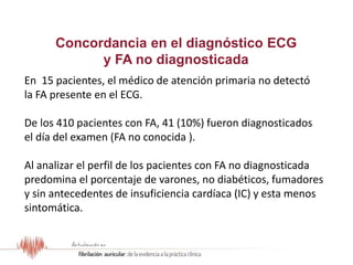 Resultados del Estudio OFRECE
En 15 pacientes, el médico de atención primaria no detectó
la FA presente en el ECG.
De los 410 pacientes con FA, 41 (10%) fueron diagnosticados
el día del examen (FA no conocida ).
Al analizar el perfil de los pacientes con FA no diagnosticada
predomina el porcentaje de varones, no diabéticos, fumadores
y sin antecedentes de insuficiencia cardíaca (IC) y esta menos
sintomática.
Concordancia en el diagnóstico ECG
y FA no diagnosticada
 