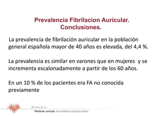 Resultados del Estudio OFRECE
La prevalencia de fibrilación auricular en la población
general española mayor de 40 años es elevada, del 4,4 %.
La prevalencia es similar en varones que en mujeres y se
incrementa escalonadamente a partir de los 60 años.
En un 10 % de los pacientes era FA no conocida
previamente
Prevalencia Fibrilacion Auricular.
Conclusiones.
 
