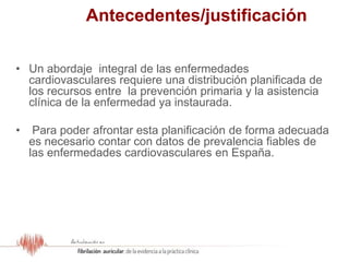 Antecedentes/justificación
• Un abordaje integral de las enfermedades
cardiovasculares requiere una distribución planificada de
los recursos entre la prevención primaria y la asistencia
clínica de la enfermedad ya instaurada.
• Para poder afrontar esta planificación de forma adecuada
es necesario contar con datos de prevalencia fiables de
las enfermedades cardiovasculares en España.
 