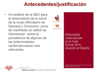 Antecedentes/justificación
• Un análisis de la SEC para
el observatorio de la salud
de la mujer (Ministerio de
Sanidad y Consumo) pone
de manifiesto un déficit de
información sobre la
prevalencia de algunas de
las enfermedades
cardiovasculares mas
relevantes.
 