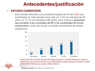 Antecedentes/justificación
• ESTUDIO CARDIOTENS
– Este estudio describió una prevalencia global de FA del 4,8% que
aumentaba en cada década de la vida (un 1,0% en menores de 50
años, un 11,1% en individuos ≥80 años), pero incluyó a pacientes
que acudían a las consultas de AP o de cardiología de forma
consecutiva, razón por la que no puede considerarse de ámbito
poblacional.
García-Acuña JM, González-Juanatey JR, Alegría Ezquerra E, González Maqueda I, Listerri JL.
La fibrilación auricular permanente en las enfermedades cardiovasculares en España. Estudio
CARDIOTENS 1999. Rev Esp Cardiol. 2002;55:943-52.
 