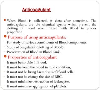 Anticoagulant
When Blood is collected, it clots after sometime. The

anticoagulants are the chemical agents which prevent the
clotting of Blood when mixed with Blood in proper
proportion.

Purpose of using anticoagulants:

- For study of various constituents of Blood components.
- Study of coagulation(clotting of Blood).
- Preservation of Blood in Blood Bank.

Properties of anticoagulant
-

It must be soluble in Blood.
It must be keep the blood in fluid condition,
It must not be bring haemolysis of Blood cells.
It must not be change the size of RBC.
It must minimize destruction of leukocytes.
It must minimize aggregation of platelets.

 