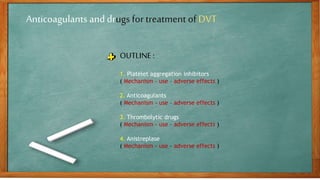 Anticoagulants and drugs for treatment of DVT
OUTLINE :
1. Platelet aggregation inhibitors
( Mechanism – use – adverse effects )
2. Anticoagulants
( Mechanism – use – adverse effects )
3. Thrombolytic drugs
( Mechanism – use – adverse effects )
4. Anistreplase
( Mechanism – use – adverse effects )
 