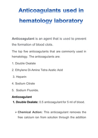 Anticoagulant is an agent that is used to prevent
the formation of blood clots.
The top five anticoagulants that are commonly used in
hematology. The anticoagulants are:
1. Double Oxalate
2. Ethylene Di-Amine Tetra Acetic Acid
3. Heparin
4. Sodium Citrate
5. Sodium Fluoride.
Anticoagulant
1. Double Oxalate: 0.5 anticoagulant for 5 ml of blood.
 Chemical Action: This anticoagulant removes the
free calcium ion from solution through the addition
 