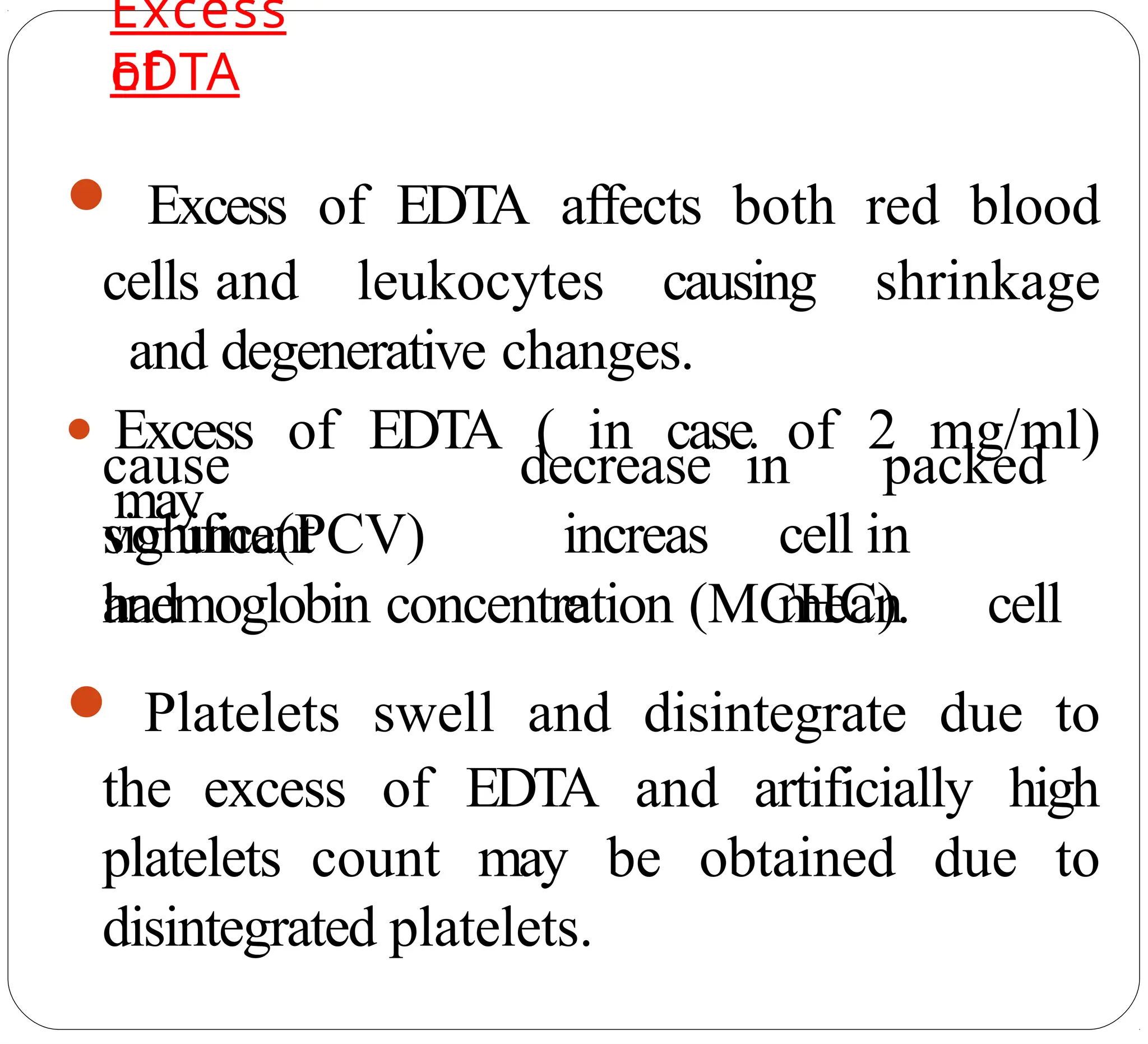 Excess
of
EDTA
● Excess of EDTA affects both red blood
cells and leukocytes causing shrinkage
and degenerative changes.
● Excess of EDTA ( in case of 2 mg/ml)
may
cause
significant
volume(PCV)
and
decrease
increas
e
in packed
cell in
mean cell
haemoglobin concentration (MCHC).
● Platelets swell and disintegrate due to
the excess of EDTA and artificially high
platelets count may be obtained due to
disintegrated platelets.
 