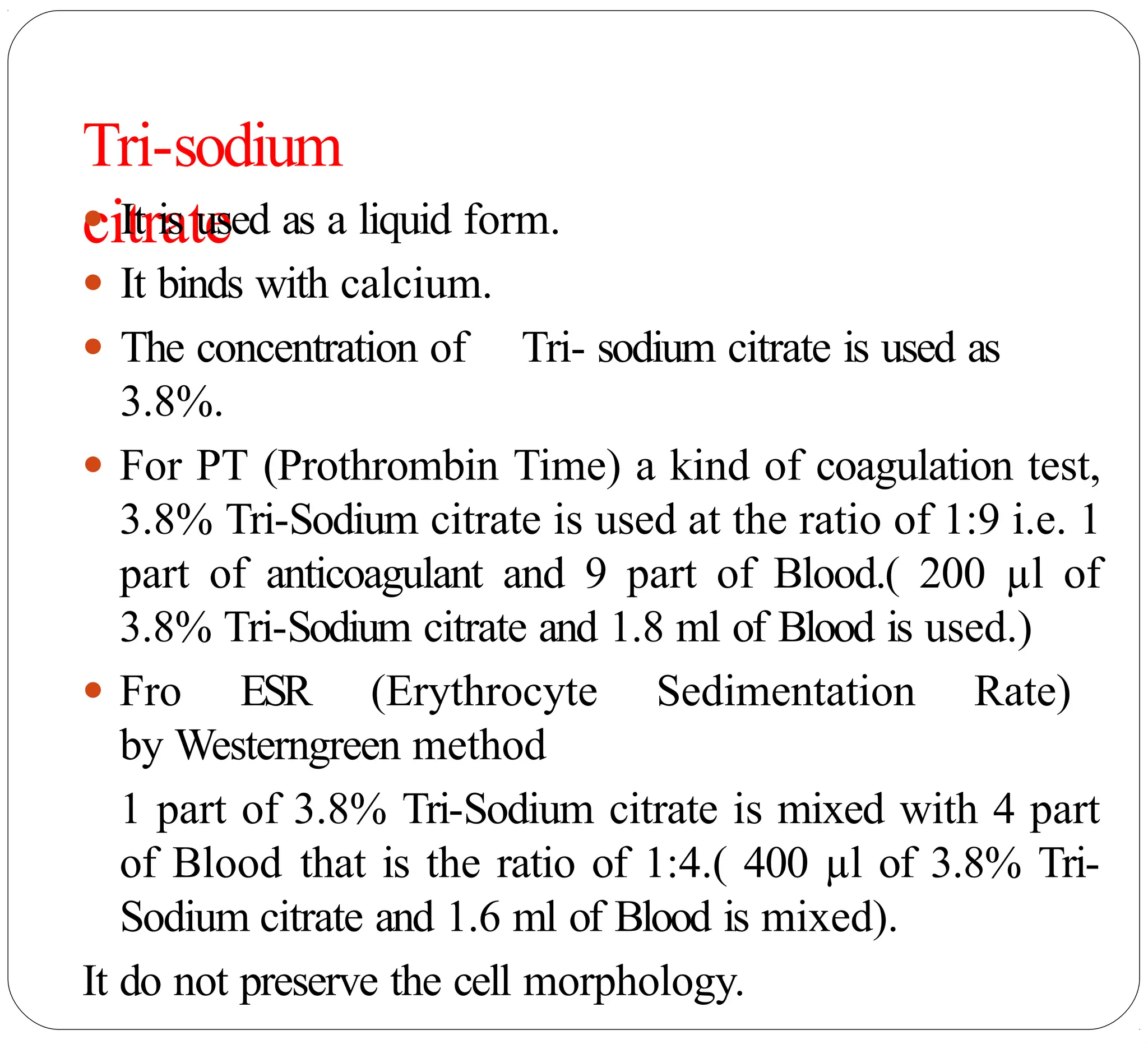 Tri-sodium
citrate
● It is used as a liquid form.
● It binds with calcium.
● The concentration of Tri- sodium citrate is used as
3.8%.
● For PT (Prothrombin Time) a kind of coagulation test,
3.8% Tri-Sodium citrate is used at the ratio of 1:9 i.e. 1
part of anticoagulant and 9 part of Blood.( 200 µl of
3.8% Tri-Sodium citrate and 1.8 ml of Blood is used.)
● Fro ESR (Erythrocyte Sedimentation Rate)
by Westerngreen method
1 part of 3.8% Tri-Sodium citrate is mixed with 4 part
of Blood that is the ratio of 1:4.( 400 µl of 3.8% Tri-
Sodium citrate and 1.6 ml of Blood is mixed).
It do not preserve the cell morphology.
 