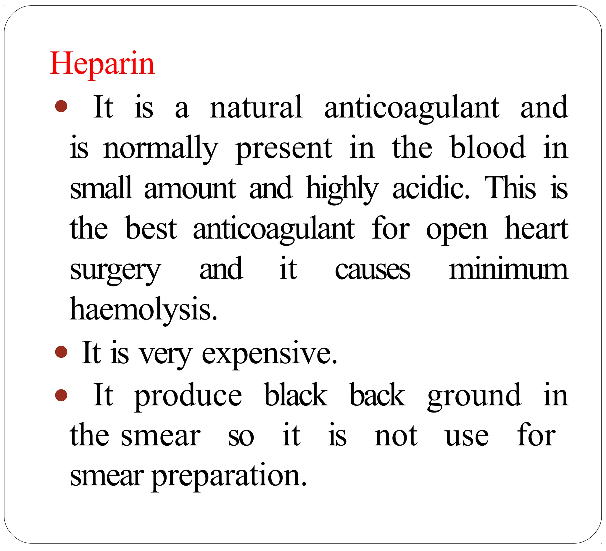 Heparin
● It is a natural anticoagulant and
is normally present in the blood in
small amount and highly acidic. This is
the best anticoagulant for open heart
surgery and it causes minimum
haemolysis.
● It is very expensive.
● It produce black back ground in
the smear so it is not use for
smear preparation.
 