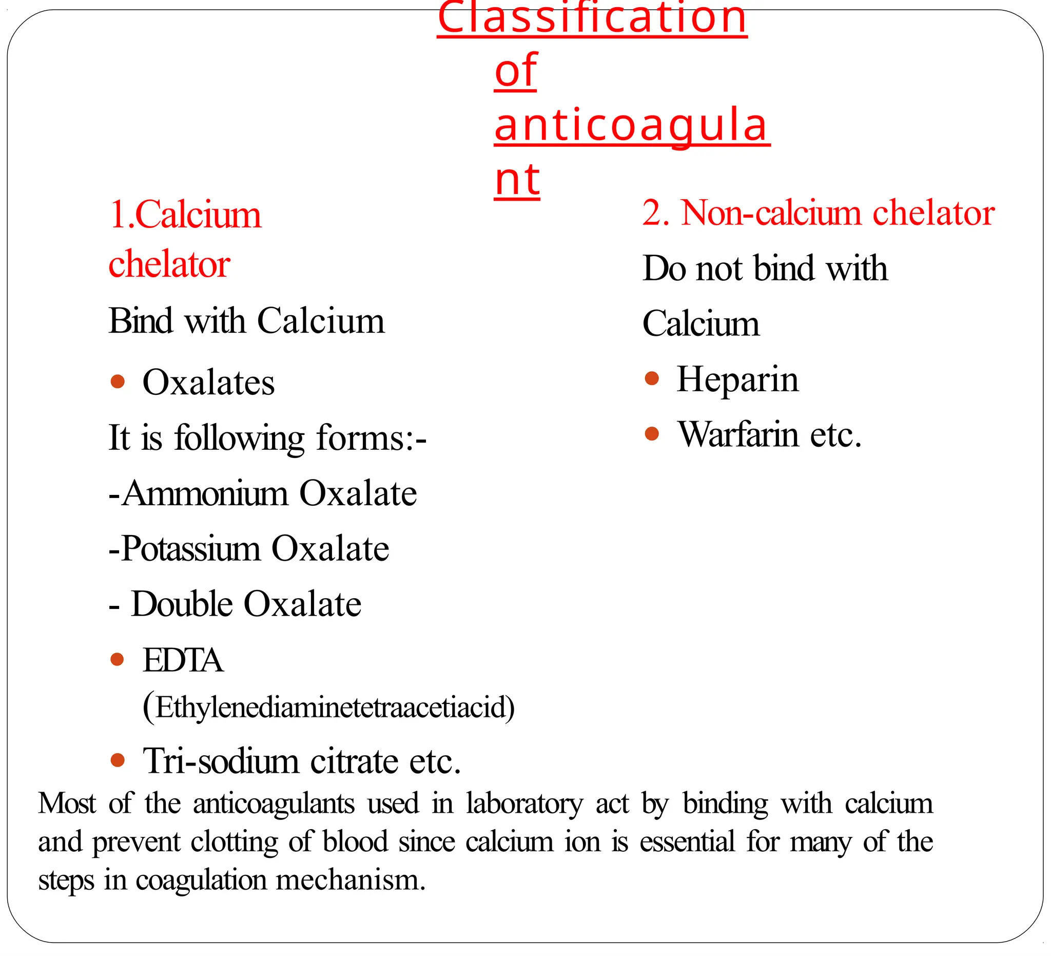 Classification
of
anticoagula
nt
1.Calcium
chelator
Bind with Calcium
● Oxalates
It is following forms:-
-Ammonium Oxalate
-Potassium Oxalate
- Double Oxalate
● EDTA
(Ethylenediaminetetraacetiacid)
● Tri-sodium citrate etc.
2. Non-calcium chelator
Do not bind with
Calcium
● Heparin
● Warfarin etc.
Most of the anticoagulants used in laboratory act by binding with calcium
and prevent clotting of blood since calcium ion is essential for many of the
steps in coagulation mechanism.
 