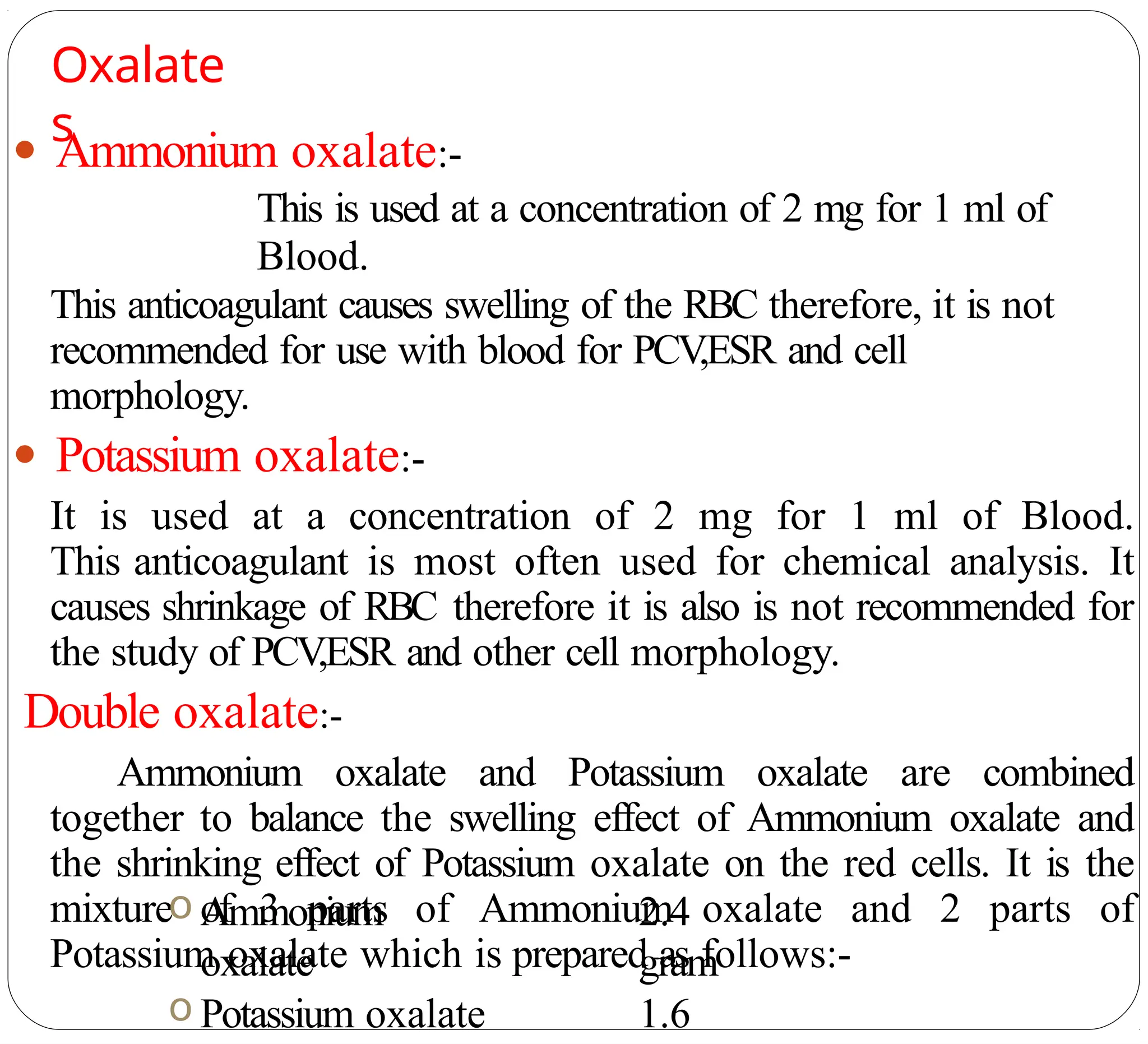 Oxalate
s
● Ammonium oxalate:-
This is used at a concentration of 2 mg for 1 ml of
Blood.
This anticoagulant causes swelling of the RBC therefore, it is not
recommended for use with blood for PCV
,ESR and cell
morphology.
● Potassium oxalate:-
It is used at a concentration of 2 mg for 1 ml of Blood.
This anticoagulant is most often used for chemical analysis. It
causes shrinkage of RBC therefore it is also is not recommended for
the study of PCV
,ESR and other cell morphology.
Double oxalate:-
Ammonium oxalate and Potassium oxalate are combined
together to balance the swelling effect of Ammonium oxalate and
the shrinking effect of Potassium oxalate on the red cells. It is the
mixture of 3 parts of Ammonium oxalate and 2 parts of
Potassium oxalate which is prepared as follows:-
o Ammonium
oxalate
o Potassium oxalate
2.4
gram
1.6
 