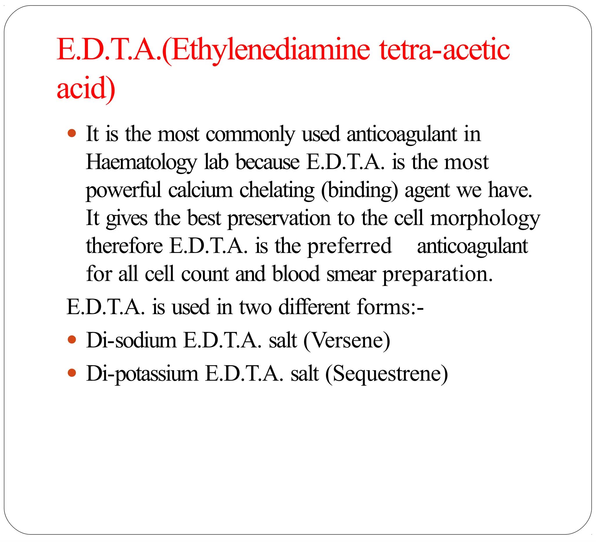 E.D.T.A.(Ethylenediamine tetra-acetic
acid)
● It is the most commonly used anticoagulant in
Haematology lab because E.D.T.A. is the most
powerful calcium chelating (binding) agent we have.
It gives the best preservation to the cell morphology
therefore E.D.T.A. is the preferred anticoagulant
for all cell count and blood smear preparation.
E.D.T.A. is used in two different forms:-
● Di-sodium E.D.T.A. salt (Versene)
● Di-potassium E.D.T.A. salt (Sequestrene)
 
