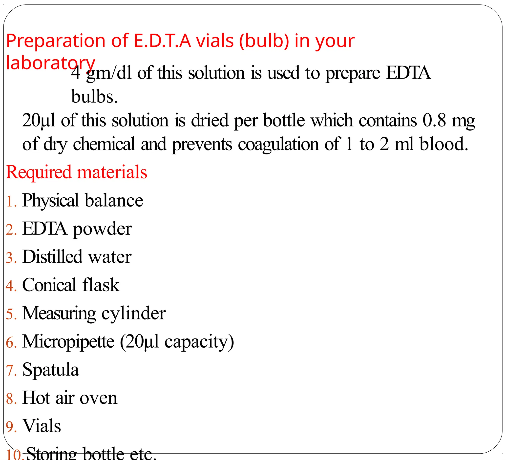 Preparation of E.D.T.A vials (bulb) in your
laboratory
4 gm/dl of this solution is used to prepare EDTA
bulbs.
20µl of this solution is dried per bottle which contains 0.8 mg
of dry chemical and prevents coagulation of 1 to 2 ml blood.
Required materials
1. Physical balance
2. EDTA powder
3. Distilled water
4. Conical flask
5. Measuring cylinder
6. Micropipette (20µl capacity)
7. Spatula
8. Hot air oven
9. Vials
 