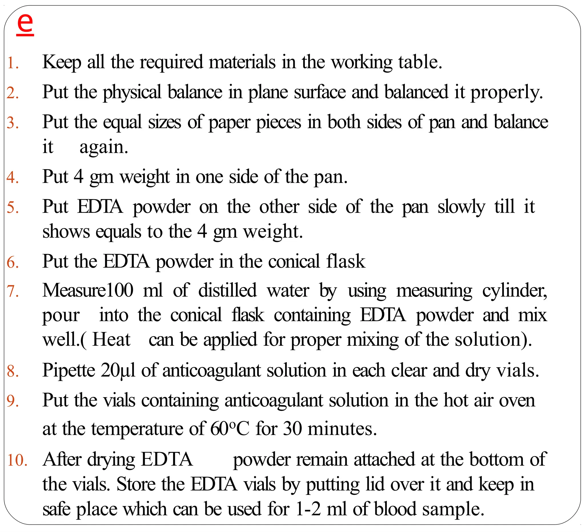 e
1. Keep all the required materials in the working table.
2. Put the physical balance in plane surface and balanced it properly.
3. Put the equal sizes of paper pieces in both sides of pan and balance
it again.
4. Put 4 gm weight in one side of the pan.
5. Put EDTA powder on the other side of the pan slowly till it
shows equals to the 4 gm weight.
6. Put the EDTA powder in the conical flask
7. Measure100 ml of distilled water by using measuring cylinder,
pour into the conical flask containing EDTA powder and mix
well.( Heat can be applied for proper mixing of the solution).
8. Pipette 20µl of anticoagulant solution in each clear and dry vials.
9. Put the vials containing anticoagulant solution in the hot air oven
at the temperature of 60oC for 30 minutes.
10. After drying EDTA powder remain attached at the bottom of
the vials. Store the EDTA vials by putting lid over it and keep in
safe place which can be used for 1-2 ml of blood sample.
 