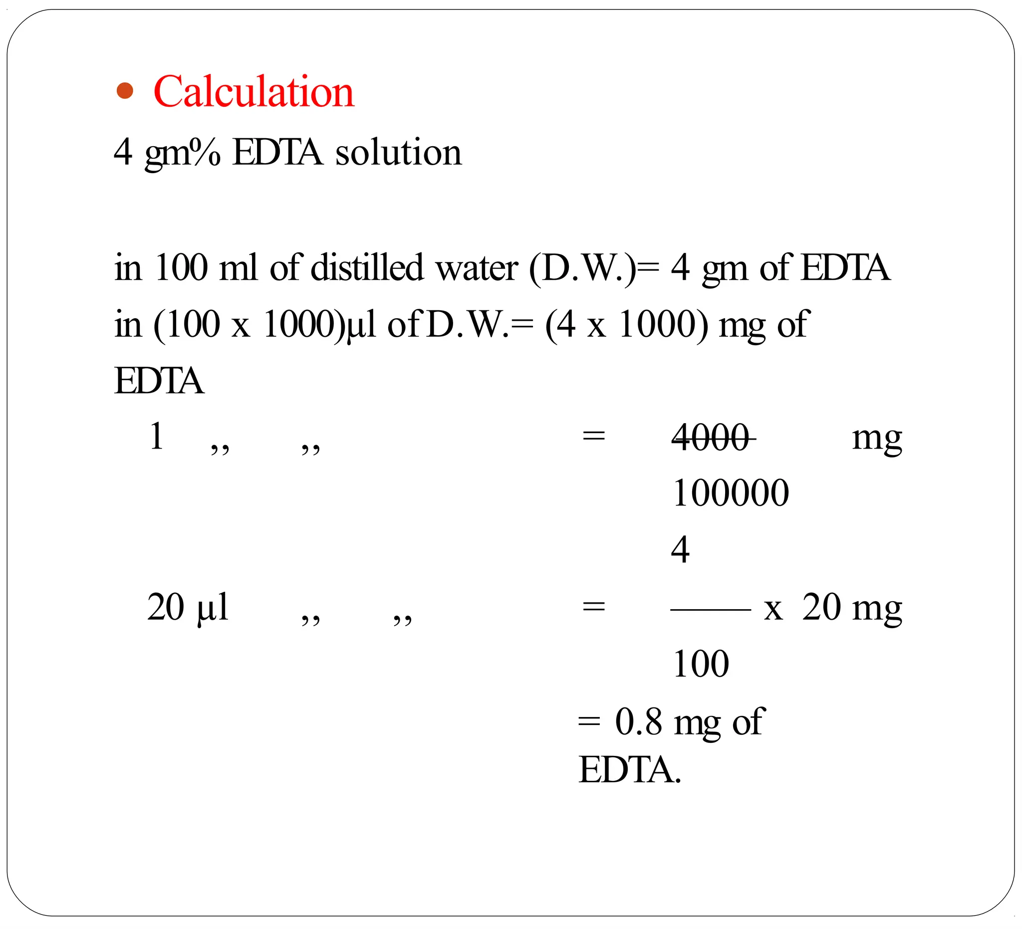 ● Calculation
4 gm% EDTA solution
in 100 ml of distilled water (D.W.)= 4 gm of EDTA
in (100 x 1000)µl ofD.W.= (4 x 1000) mg of
EDTA
4000
1 ,, ,, = —— mg
100000
4
20 µl ,, ,, = —— x 20 mg
100
= 0.8 mg of
EDTA.
 