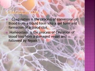 Coagulation is the process of conversion of
Blood from a liquid form into a gel form and
formation of a blood clot.
 Homeostasis is the process of Cessation of
blood loss from a damaged vessel and
followed by Repair.
 